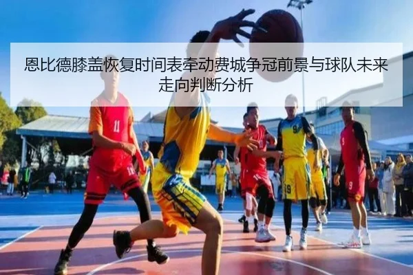 恩比德膝盖恢复时间表牵动费城争冠前景与球队未来走向判断分析