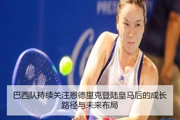 巴西队持续关注恩德里克登陆皇马后的成长路径与未来布局