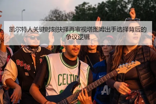 凯尔特人关键时刻抉择再审视塔图姆出手选择背后的争议逻辑