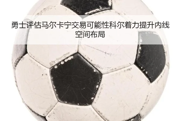 勇士评估马尔卡宁交易可能性科尔着力提升内线空间布局